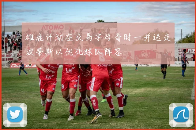 雄鹿计划在交易字母哥时一并送走波蒂斯以优化球队阵容