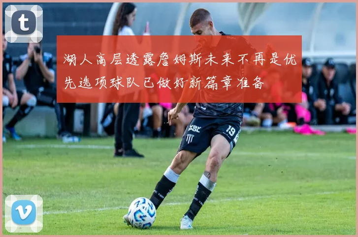 湖人高层透露詹姆斯未来不再是优先选项球队已做好新篇章准备
