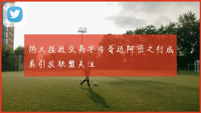 热火接近交易字母哥迈阿密之行成真引发联盟关注