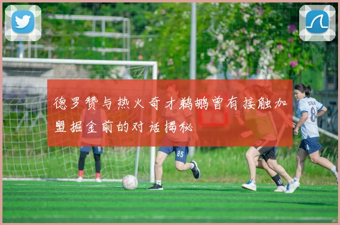 德罗赞与热火奇才鹈鹕曾有接触加盟掘金前的对话揭秘