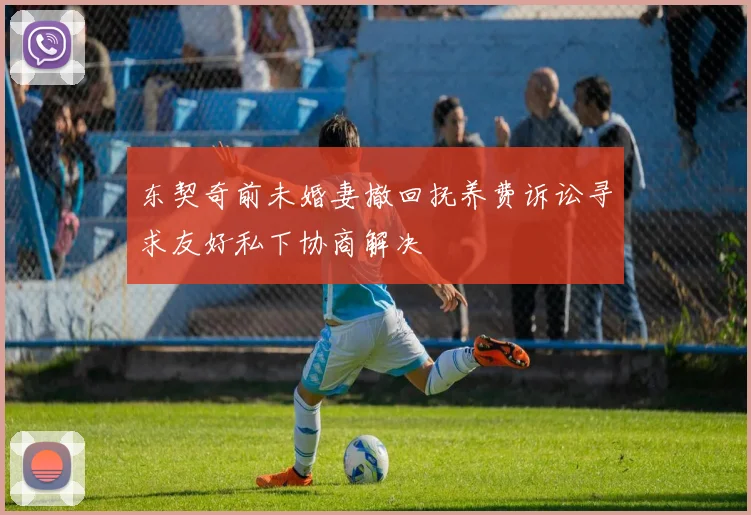 东契奇前未婚妻撤回抚养费诉讼寻求友好私下协商解决